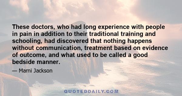 These doctors, who had long experience with people in pain in addition to their traditional training and schooling, had discovered that nothing happens without communication, treatment based on evidence of outcome, and