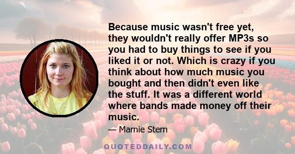 Because music wasn't free yet, they wouldn't really offer MP3s so you had to buy things to see if you liked it or not. Which is crazy if you think about how much music you bought and then didn't even like the stuff. It