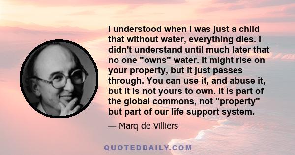 I understood when I was just a child that without water, everything dies. I didn't understand until much later that no one owns water. It might rise on your property, but it just passes through. You can use it, and