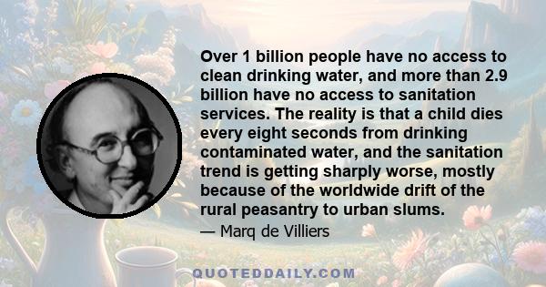 Over 1 billion people have no access to clean drinking water, and more than 2.9 billion have no access to sanitation services. The reality is that a child dies every eight seconds from drinking contaminated water, and