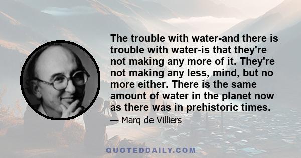 The trouble with water-and there is trouble with water-is that they're not making any more of it. They're not making any less, mind, but no more either. There is the same amount of water in the planet now as there was