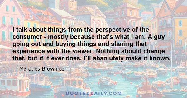 I talk about things from the perspective of the consumer - mostly because that's what I am. A guy going out and buying things and sharing that experience with the viewer. Nothing should change that, but if it ever does, 