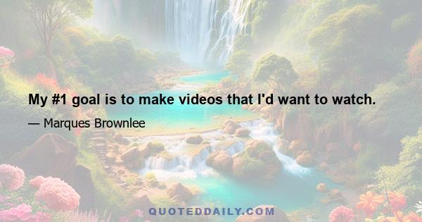 My #1 goal is to make videos that I'd want to watch.