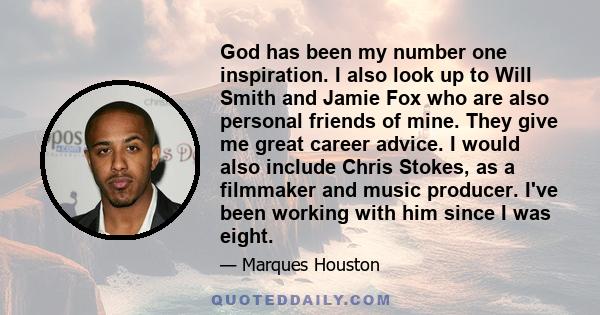 God has been my number one inspiration. I also look up to Will Smith and Jamie Fox who are also personal friends of mine. They give me great career advice. I would also include Chris Stokes, as a filmmaker and music