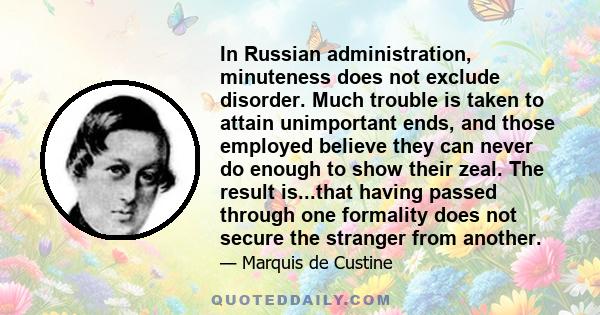 In Russian administration, minuteness does not exclude disorder. Much trouble is taken to attain unimportant ends, and those employed believe they can never do enough to show their zeal. The result is...that having