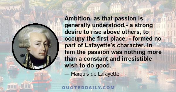 Ambition, as that passion is generally understood,- a strong desire to rise above others, to occupy the first place, - formed no part of Lafayette's character. In him the passion was nothing more than a constant and