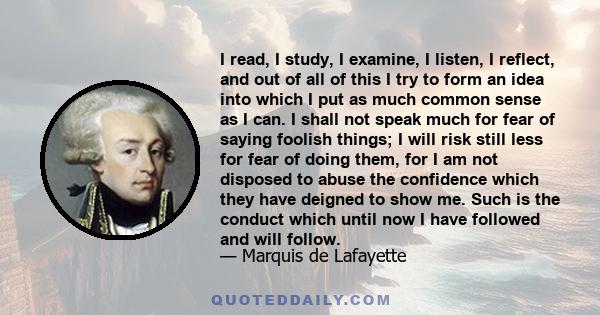 I read, I study, I examine, I listen, I reflect, and out of all of this I try to form an idea into which I put as much common sense as I can. I shall not speak much for fear of saying foolish things; I will risk still