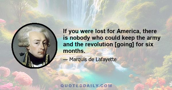 If you were lost for America, there is nobody who could keep the army and the revolution [going] for six months.