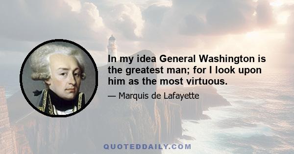 In my idea General Washington is the greatest man; for I look upon him as the most virtuous.