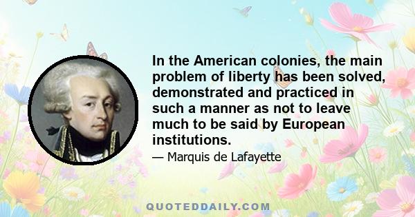 In the American colonies, the main problem of liberty has been solved, demonstrated and practiced in such a manner as not to leave much to be said by European institutions.