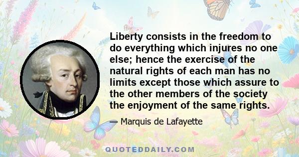 Liberty consists in the freedom to do everything which injures no one else; hence the exercise of the natural rights of each man has no limits except those which assure to the other members of the society the enjoyment