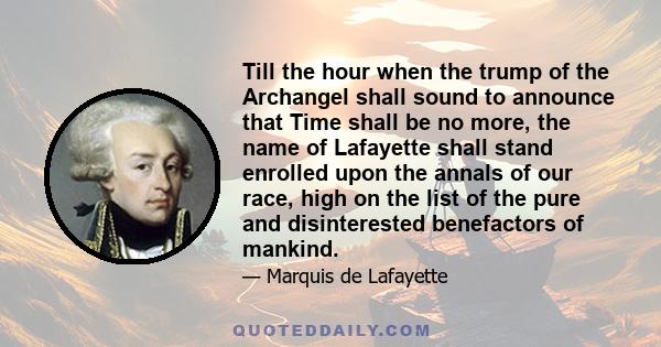 Till the hour when the trump of the Archangel shall sound to announce that Time shall be no more, the name of Lafayette shall stand enrolled upon the annals of our race, high on the list of the pure and disinterested