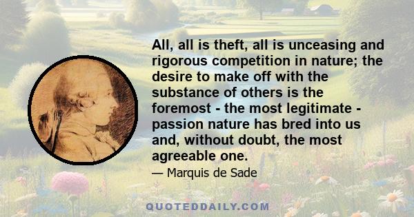 All, all is theft, all is unceasing and rigorous competition in nature; the desire to make off with the substance of others is the foremost - the most legitimate - passion nature has bred into us and, without doubt, the 