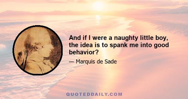 And if I were a naughty little boy, the idea is to spank me into good behavior?