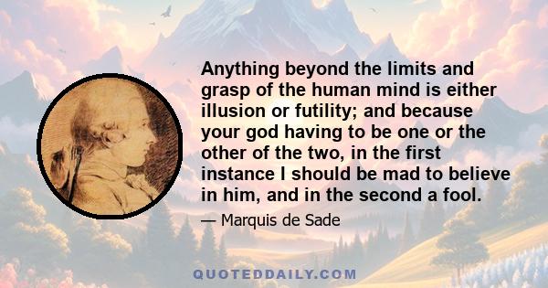 Anything beyond the limits and grasp of the human mind is either illusion or futility; and because your god having to be one or the other of the two, in the first instance I should be mad to believe in him, and in the