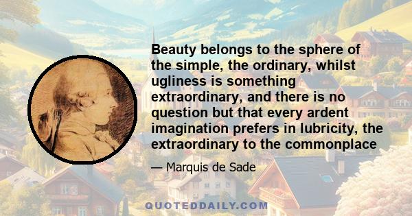 Beauty belongs to the sphere of the simple, the ordinary, whilst ugliness is something extraordinary, and there is no question but that every ardent imagination prefers in lubricity, the extraordinary to the commonplace