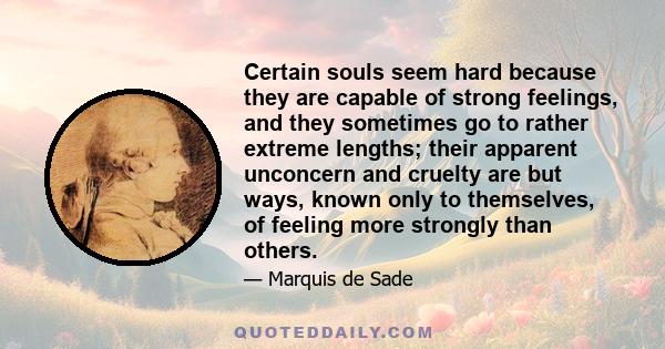 Certain souls seem hard because they are capable of strong feelings, and they sometimes go to rather extreme lengths; their apparent unconcern and cruelty are but ways, known only to themselves, of feeling more strongly 