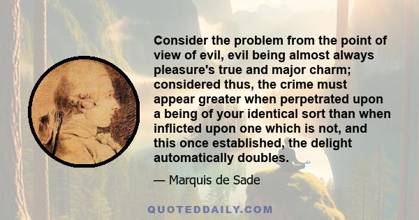 Consider the problem from the point of view of evil, evil being almost always pleasure's true and major charm; considered thus, the crime must appear greater when perpetrated upon a being of your identical sort than