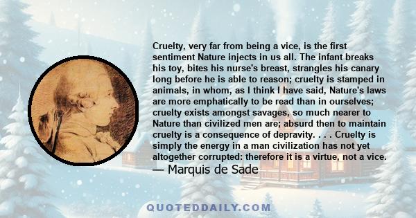 Cruelty, very far from being a vice, is the first sentiment Nature injects in us all. The infant breaks his toy, bites his nurse's breast, strangles his canary long before he is able to reason; cruelty is stamped in