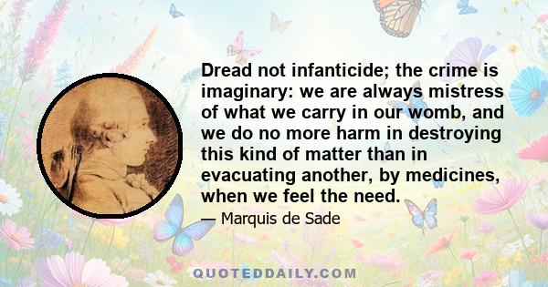 Dread not infanticide; the crime is imaginary: we are always mistress of what we carry in our womb, and we do no more harm in destroying this kind of matter than in evacuating another, by medicines, when we feel the