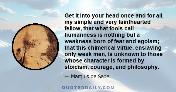 Get it into your head once and for all, my simple and very fainthearted fellow, that what fools call humanness is nothing but a weakness born of fear and egoism; that this chimerical virtue, enslaving only weak men, is