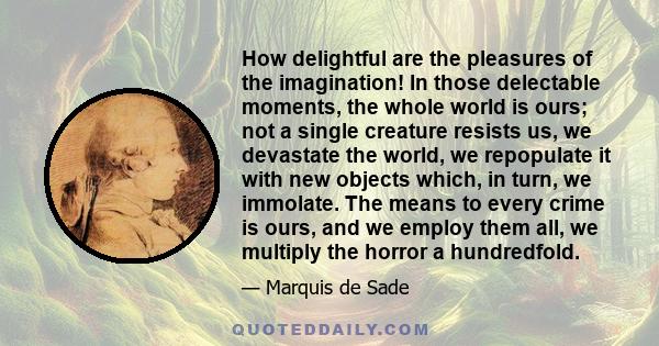 How delightful are the pleasures of the imagination! In those delectable moments, the whole world is ours; not a single creature resists us, we devastate the world, we repopulate it with new objects which, in turn, we