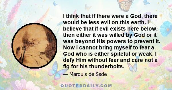 I think that if there were a God, there would be less evil on this earth. I believe that if evil exists here below, then either it was willed by God or it was beyond His powers to prevent it. Now I cannot bring myself