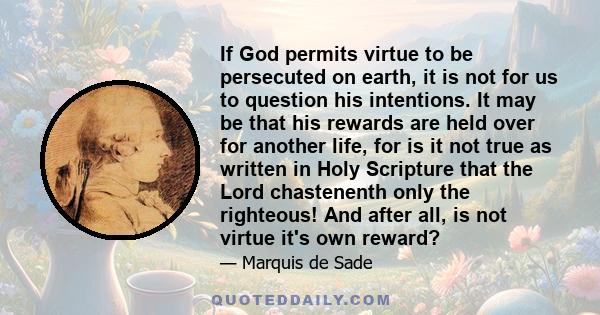 If God permits virtue to be persecuted on earth, it is not for us to question his intentions. It may be that his rewards are held over for another life, for is it not true as written in Holy Scripture that the Lord