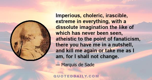 Imperious, choleric, irascible, extreme in everything, with a dissolute imagination the like of which has never been seen, atheistic to the point of fanaticism, there you have me in a nutshell, and kill me again or take 