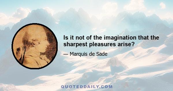 Is it not of the imagination that the sharpest pleasures arise?