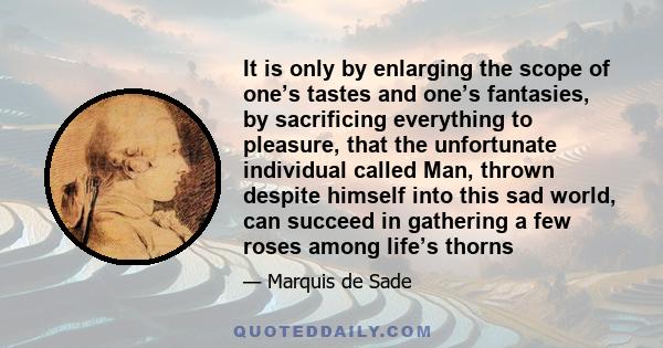 It is only by enlarging the scope of one’s tastes and one’s fantasies, by sacrificing everything to pleasure, that the unfortunate individual called Man, thrown despite himself into this sad world, can succeed in