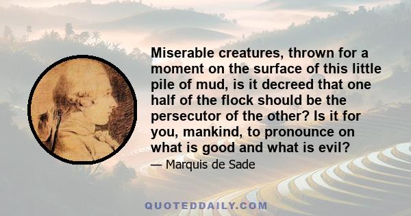 Miserable creatures, thrown for a moment on the surface of this little pile of mud, is it decreed that one half of the flock should be the persecutor of the other? Is it for you, mankind, to pronounce on what is good