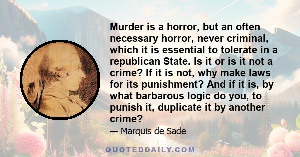 Murder is a horror, but an often necessary horror, never criminal, which it is essential to tolerate in a republican State. Is it or is it not a crime? If it is not, why make laws for its punishment? And if it is, by