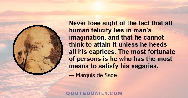 Never lose sight of the fact that all human felicity lies in man's imagination, and that he cannot think to attain it unless he heeds all his caprices. The most fortunate of persons is he who has the most means to