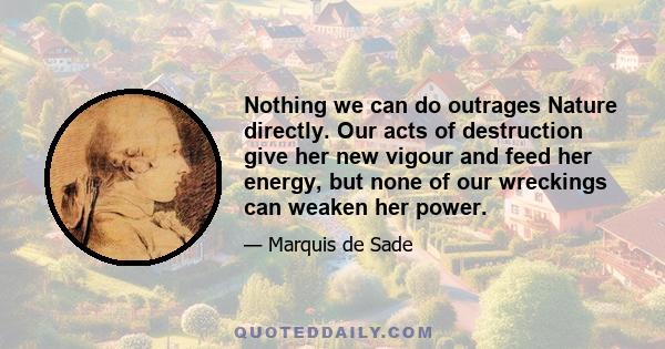 Nothing we can do outrages Nature directly. Our acts of destruction give her new vigour and feed her energy, but none of our wreckings can weaken her power.