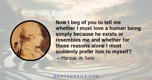 Now I beg of you to tell me whether I must love a human being simply because he exists or resembles me and whether for those reasons alone I must suddenly prefer him to myself?