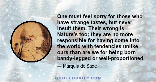 One must feel sorry for those who have strange tastes, but never insult them. Their wrong is Nature's too; they are no more responsible for having come into the world with tendencies unlike ours than are we for being