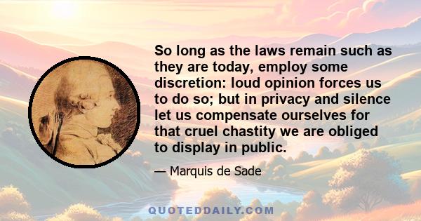 So long as the laws remain such as they are today, employ some discretion: loud opinion forces us to do so; but in privacy and silence let us compensate ourselves for that cruel chastity we are obliged to display in