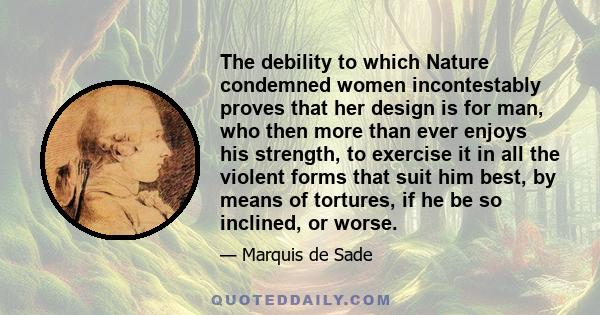 The debility to which Nature condemned women incontestably proves that her design is for man, who then more than ever enjoys his strength, to exercise it in all the violent forms that suit him best, by means of