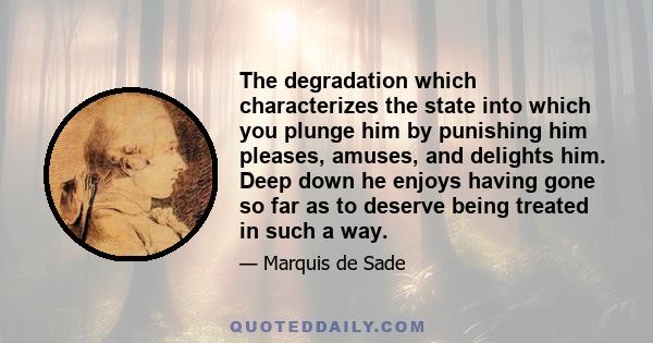 The degradation which characterizes the state into which you plunge him by punishing him pleases, amuses, and delights him. Deep down he enjoys having gone so far as to deserve being treated in such a way.