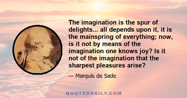 The imagination is the spur of delights... all depends upon it, it is the mainspring of everything; now, is it not by means of the imagination one knows joy? Is it not of the imagination that the sharpest pleasures