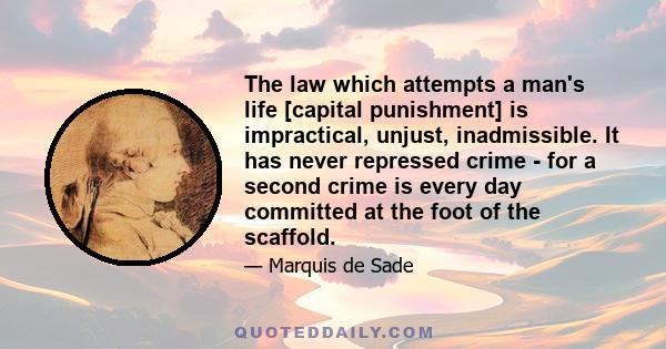 The law which attempts a man's life [capital punishment] is impractical, unjust, inadmissible. It has never repressed crime - for a second crime is every day committed at the foot of the scaffold.