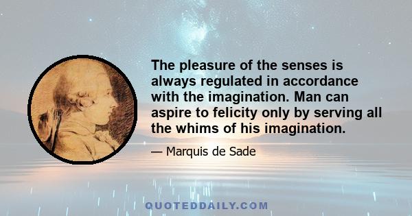 The pleasure of the senses is always regulated in accordance with the imagination. Man can aspire to felicity only by serving all the whims of his imagination.