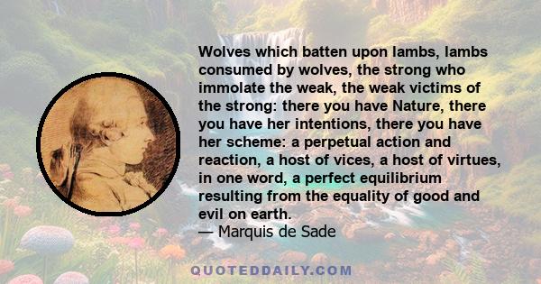 Wolves which batten upon lambs, lambs consumed by wolves, the strong who immolate the weak, the weak victims of the strong: there you have Nature, there you have her intentions, there you have her scheme: a perpetual