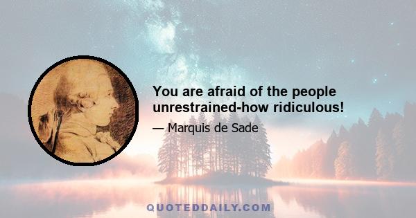 You are afraid of the people unrestrained-how ridiculous!