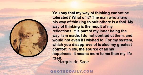 You say that my way of thinking cannot be tolerated? What of it? The man who alters his way of thinking to suit othere is a fool. My way of thinking is the result of my reflections. It is part of my inner being,the way