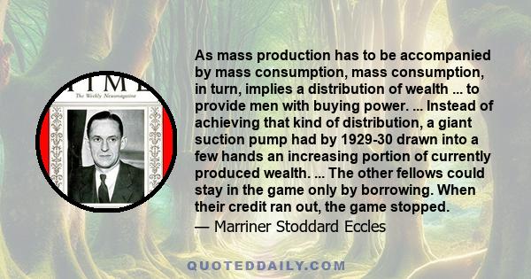 As mass production has to be accompanied by mass consumption, mass consumption, in turn, implies a distribution of wealth ... to provide men with buying power. ... Instead of achieving that kind of distribution, a giant 