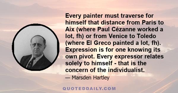 Every painter must traverse for himself that distance from Paris to Aix (where Paul Cézanne worked a lot, fh) or from Venice to Toledo (where El Greco painted a lot, fh). Expression is for one knowing its own pivot.