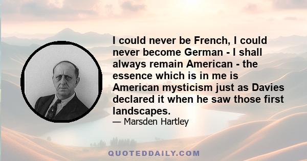 I could never be French, I could never become German - I shall always remain American - the essence which is in me is American mysticism just as Davies declared it when he saw those first landscapes.