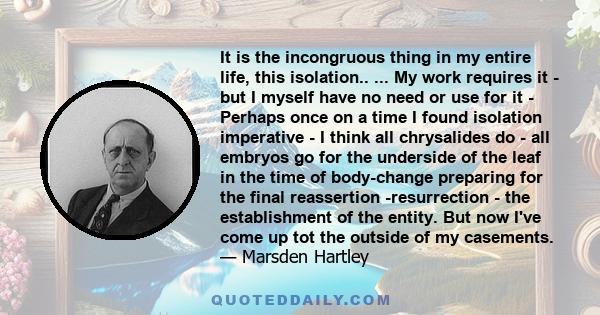 It is the incongruous thing in my entire life, this isolation.. ... My work requires it - but I myself have no need or use for it - Perhaps once on a time I found isolation imperative - I think all chrysalides do - all